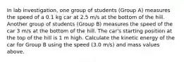 In lab investigation, one group of students (Group A) measures the speed of a 0.1 kg car at 2.5 m/s at the bottom of the hill. Another group of students (Group B) measures the speed of the car 3 m/s at the bottom of the hill. The car's starting position at the top of the hill is 1 m high. Calculate the kinetic energy of the car for Group B using the speed (3.0 m/s) and mass values above.