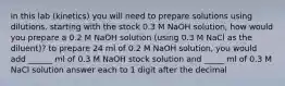 in this lab (kinetics) you will need to prepare solutions using dilutions. starting with the stock 0.3 M NaOH solution, how would you prepare a 0.2 M NaOH solution (using 0.3 M NaCl as the diluent)? to prepare 24 ml of 0.2 M NaOH solution, you would add ______ ml of 0.3 M NaOH stock solution and _____ ml of 0.3 M NaCl solution answer each to 1 digit after the decimal