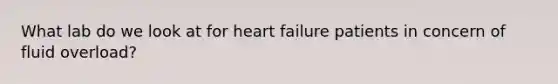 What lab do we look at for heart failure patients in concern of fluid overload?