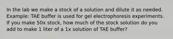 In the lab we make a stock of a solution and dilute it as needed. Example: TAE buffer is used for gel electrophoresis experiments. If you make 50x stock, how much of the stock solution do you add to make 1 liter of a 1x solution of TAE buffer?