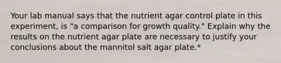 Your lab manual says that the nutrient agar control plate in this experiment, is "a comparison for growth quality." Explain why the results on the nutrient agar plate are necessary to justify your conclusions about the mannitol salt agar plate.*