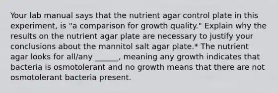 Your lab manual says that the nutrient agar control plate in this experiment, is "a comparison for growth quality." Explain why the results on the nutrient agar plate are necessary to justify your conclusions about the mannitol salt agar plate.* The nutrient agar looks for all/any ______, meaning any growth indicates that bacteria is osmotolerant and no growth means that there are not osmotolerant bacteria present.