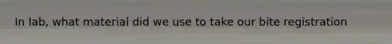 In lab, what material did we use to take our bite registration