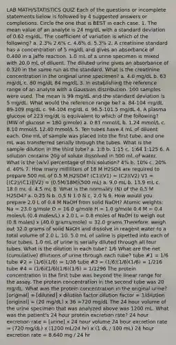 LAB MATH/STATISTICS QUIZ Each of the questions or incomplete statements below is followed by 4 suggested answers or completions. Circle the one that is BEST in each case. 1. The mean value of an analyte is 24 mg/dL with a standard deviation of 0.62 mg/dL. The coefficient of variation is which of the following? a. 2.3% 2.6% c. 4.6% d. 5.3% 2. A creatinine standard has a concentration of 5 mg/dL and gives an absorbance of 0.400 in a Jaffe reaction. 1.0 mL of a urine specimen is mixed with 20.0 mL of diluent. The diluted urine gives an absorbance of 0.320 in the same run as the standard. What is the creatinine concentration in the original urine specimen? a. 4.0 mg/dL b. 63 mg/dL c. 80 mg/dL 84 mg/dL 3. In establishing the reference range of an analyte with a Gaussian distribution, 100 samples were used. The mean is 99 mg/dL and the standard deviation is 5 mg/dL. What would the reference range be? a. 84-104 mg/dL 89-109 mg/dL c. 94-104 mg/dL d. 96.5-101.5 mg/dL 4. A plasma glucose of 223 mg/dL is equivalent to which of the following? (MW of glucose = 180 g/mole) a. 0.81 mmol/L b. 1.24 mmol/L c. 8.10 mmol/L 12.40 mmol/L 5. Ten tubes have 4 mL of diluent each. One mL of sample was placed into the first tube, and one mL was transferred serially through the tubes. What is the sample dilution in the third tube? a. 1:8 b. 1:15 c. 1:64 1:125 6. A solution contains 20g of solute dissolved in 500 mL of water. What is the (w/v) percentage of this solution? 4% b. 10% c. 20% d. 40% 7. How many milliliters of 18 M H2SO4 are required to prepare 500 mL of 0.5 M H2SO4? (C1)(V1) = (C2)(V2) V1 = [(C2)/(C1)](V2) = (0.5M/18M)(500 mL) a. 9.0 mL b. 13.9 mL c. 18.0 mL d. 4.5 mL 8. What is the normality (N) of the 0.5 M H2SO4? a. 0.25 N b. 0.5 N 1.0 N c. 2.0 N 9. How would you prepare 2.0 L of 0.4 M NaOH from solid NaOH? Atomic weights: Na = 23.0 g/mole O = 16.0 g/mole H = 1.0 g/mole 0.4 M = 0.4 moles/L (0.4 moles/L) x 2.0 L = 0.8 moles of NaOH to weigh out (0.8 moles) x (40.0 grams/mole) = 32.0 grams Therefore, weigh out 32.0 grams of solid NaOH and dissolve in reagent water to a total volume of 2.0 L. 10. 5.0 mL of saline is pipetted into each of four tubes. 1.0 mL of urine is serially diluted through all four tubes. What is the dilution in each tube? 1/6 What are the net (cumulative) dilutions of urine through each tube? tube #1 = 1/6 tube #2 = (1/6)(1/6) = 1/36 tube #3 = (1/6)(1/6)(1/6) = 1/216 tube #4 = (1/6)(1/6)(1/6)(1/6) = 1/1296 The protein concentration in the first tube was beyond the linear range for the assay. The protein concentration in the second tube was 20 mg/dL. What was the protein concentration in the original urine? [original] = [diluted] x dilution factor dilution factor = 1/dilution [original] = (20 mg/dL) x 36 =720 mg/dL The 24 hour volume of the urine specimen that was analyzed above was 1200 mL. What was the patient's 24 hour protein excretion rate? 24 hour excretion rate = [urine] x 24 hour volume 24 hour excretion rate = (720 mg/dL) x (1200 mL/24 hr) x (1 dL / 100 mL) 24 hour excretion rate = 8,640 mg / 24 hr