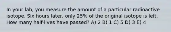 In your lab, you measure the amount of a particular radioactive isotope. Six hours later, only 25% of the original isotope is left. How many half-lives have passed? A) 2 B) 1 C) 5 D) 3 E) 4