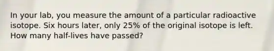 In your lab, you measure the amount of a particular radioactive isotope. Six hours later, only 25% of the original isotope is left. How many half-lives have passed?