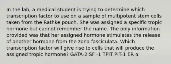 In the lab, a medical student is trying to determine which transcription factor to use on a sample of multipotent stem cells taken from the Rathke pouch. She was assigned a specific tropic hormone but cannot remember the name. The only information provided was that her assigned hormone stimulates the release of another hormone from the zona fasciculata. Which transcription factor will give rise to cells that will produce the assigned tropic hormone? GATA-2 SF -1 TPIT PIT-1 ER α