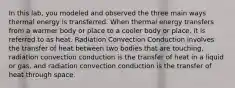 In this lab, you modeled and observed the three main ways thermal energy is transferred. When thermal energy transfers from a warmer body or place to a cooler body or place, it is referred to as heat. Radiation Convection Conduction involves the transfer of heat between two bodies that are touching, radiation convection conduction is the transfer of heat in a liquid or gas, and radiation convection conduction is the transfer of heat through space.