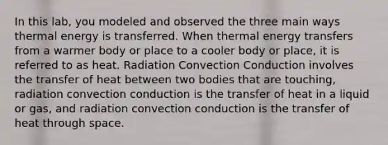 In this lab, you modeled and observed the three main ways thermal energy is transferred. When thermal energy transfers from a warmer body or place to a cooler body or place, it is referred to as heat. Radiation Convection Conduction involves the transfer of heat between two bodies that are touching, radiation convection conduction is the transfer of heat in a liquid or gas, and radiation convection conduction is the transfer of heat through space.