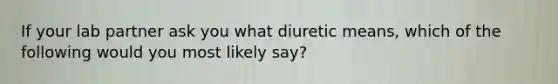 If your lab partner ask you what diuretic means, which of the following would you most likely say?