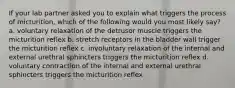 If your lab partner asked you to explain what triggers the process of micturition, which of the following would you most likely say? a. voluntary relaxation of the detrusor muscle triggers the micturition reflex b. stretch receptors in the bladder wall trigger the micturition reflex c. involuntary relaxation of the internal and external urethral sphincters triggers the micturition reflex d. voluntary contraction of the internal and external urethral sphincters triggers the micturition reflex