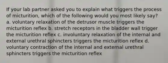 If your lab partner asked you to explain what triggers the process of micturition, which of the following would you most likely say? a. voluntary relaxation of the detrusor muscle triggers the micturition reflex b. stretch receptors in the bladder wall trigger the micturition reflex c. involuntary relaxation of the internal and external urethral sphincters triggers the micturition reflex d. voluntary contraction of the internal and external urethral sphincters triggers the micturition reflex