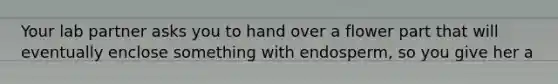 Your lab partner asks you to hand over a flower part that will eventually enclose something with endosperm, so you give her a