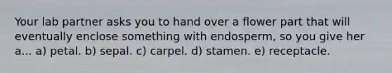 Your lab partner asks you to hand over a flower part that will eventually enclose something with endosperm, so you give her a... a) petal. b) sepal. c) carpel. d) stamen. e) receptacle.