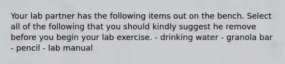 Your lab partner has the following items out on the bench. Select all of the following that you should kindly suggest he remove before you begin your lab exercise. - drinking water - granola bar - pencil - lab manual