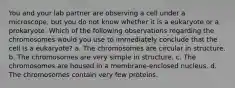 You and your lab partner are observing a cell under a microscope, but you do not know whether it is a eukaryote or a prokaryote. Which of the following observations regarding the chromosomes would you use to immediately conclude that the cell is a eukaryote? a. The chromosomes are circular in structure. b. The chromosomes are very simple in structure. c. The chromosomes are housed in a membrane-enclosed nucleus. d. The chromosomes contain very few proteins.