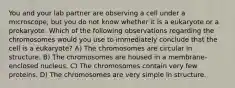 You and your lab partner are observing a cell under a microscope, but you do not know whether it is a eukaryote or a prokaryote. Which of the following observations regarding the chromosomes would you use to immediately conclude that the cell is a eukaryote? A) The chromosomes are circular in structure. B) The chromosomes are housed in a membrane-enclosed nucleus. C) The chromosomes contain very few proteins. D) The chromosomes are very simple in structure.