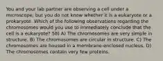 You and your lab partner are observing a cell under a microscope, but you do not know whether it is a eukaryote or a prokaryote. Which of the following observations regarding the chromosomes would you use to immediately conclude that the cell is a eukaryote? 58) A) The chromosomes are very simple in structure. B) The chromosomes are circular in structure. C) The chromosomes are housed in a membrane-enclosed nucleus. D) The chromosomes contain very few proteins.