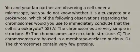 You and your lab partner are observing a cell under a microscope, but you do not know whether it is a eukaryote or a prokaryote. Which of the following observations regarding the chromosomes would you use to immediately conclude that the cell is a eukaryote? 58) A) The chromosomes are very simple in structure. B) The chromosomes are circular in structure. C) The chromosomes are housed in a membrane-enclosed nucleus. D) The chromosomes contain very few proteins.