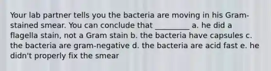 Your lab partner tells you the bacteria are moving in his Gram-stained smear. You can conclude that _________ a. he did a flagella stain, not a Gram stain b. the bacteria have capsules c. the bacteria are gram-negative d. the bacteria are acid fast e. he didn't properly fix the smear