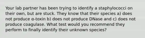 Your lab partner has been trying to identify a staphylococci on their own, but are stuck. They know that their species a) does not produce α-toxin b) does not produce DNase and c) does not produce coagulase. What test would you recommend they perform to finally identify their unknown species?