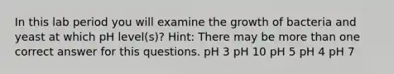 In this lab period you will examine the growth of bacteria and yeast at which pH level(s)? Hint: There may be more than one correct answer for this questions. pH 3 pH 10 pH 5 pH 4 pH 7