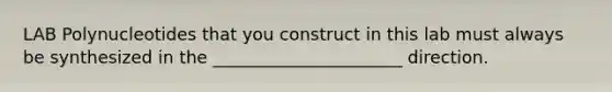 LAB Polynucleotides that you construct in this lab must always be synthesized in the ______________________ direction.