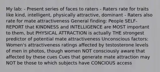 My lab: - Present series of faces to raters - Raters rate for traits like kind, intelligent, physically attractive, dominant - Raters also rate for mate attractiveness General finding: People SELF-REPORT that KINDNESS and INTELLIGENCE are MOST important to them, but PHYSICAL ATTRACTION is actually THE strongest predictor of potential mate attractiveness Unconscious factors: Women's attractiveness ratings affected by testosterone levels of men in photos, though women NOT consciously aware that affected by these cues Cues that generate mate attraction may NOT be those to which subjects have CONCIOUS access