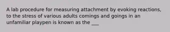 A lab procedure for measuring attachment by evoking reactions, to the stress of various adults comings and goings in an unfamiliar playpen is known as the ___