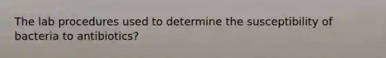 The lab procedures used to determine the susceptibility of bacteria to antibiotics?