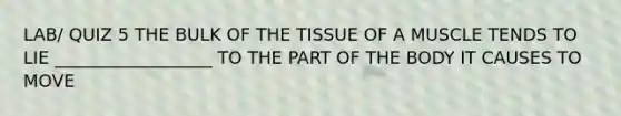 LAB/ QUIZ 5 THE BULK OF THE TISSUE OF A MUSCLE TENDS TO LIE __________________ TO THE PART OF THE BODY IT CAUSES TO MOVE