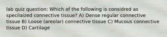 lab quiz question: Which of the following is considred as specilaized connective tissue? A) Dense regular connective tissue B) Loose (areolar) connective tissue C) Mucous connective tissue D) Cartilage