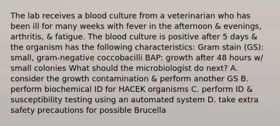 The lab receives a blood culture from a veterinarian who has been ill for many weeks with fever in the afternoon & evenings, arthritis, & fatigue. The blood culture is positive after 5 days & the organism has the following characteristics: Gram stain (GS): small, gram-negative coccobacilli BAP: growth after 48 hours w/ small colonies What should the microbiologist do next? A. consider the growth contamination & perform another GS B. perform biochemical ID for HACEK organisms C. perform ID & susceptibility testing using an automated system D. take extra safety precautions for possible Brucella