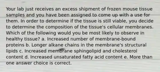 Your lab just receives an excess shipment of frozen mouse tissue samples and you have been assigned to come up with a use for them. In order to determine if the tissue is still viable, you decide to determine the composition of the tissue's cellular membranes. Which of the following would you be most likely to observe in healthy tissue? a. Increased number of membrane-bound proteins b. Longer alkane chains in the membrane's structural lipids c. Increased membrane sphingolipid and cholesterol content d. Increased unsaturated fatty acid content e. More than one answer choice is correct.