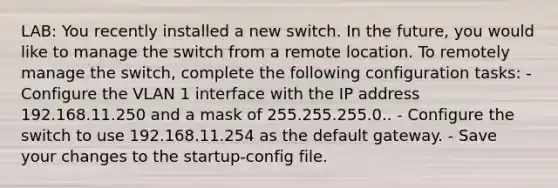 LAB: You recently installed a new switch. In the future, you would like to manage the switch from a remote location. To remotely manage the switch, complete the following configuration tasks: - Configure the VLAN 1 interface with the IP address 192.168.11.250 and a mask of 255.255.255.0.. - Configure the switch to use 192.168.11.254 as the default gateway. - Save your changes to the startup-config file.