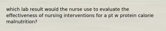 which lab result would the nurse use to evaluate the effectiveness of nursing interventions for a pt w protein calorie malnutrition?