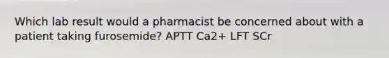 Which lab result would a pharmacist be concerned about with a patient taking furosemide? APTT Ca2+ LFT SCr