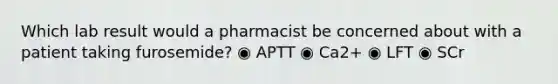 Which lab result would a pharmacist be concerned about with a patient taking furosemide? ◉ APTT ◉ Ca2+ ◉ LFT ◉ SCr