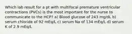 Which lab result for a pt with multifocal premature ventricular contractions (PVCs) is the most important for the nurse to communicate to the HCP? a) Blood glucose of 243 mg/dL b) serum chloride of 92 mEq/L c) serum Na of 134 mEq/L d) serum K of 2.9 mEq/L