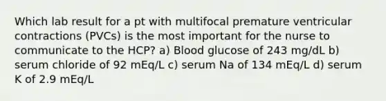 Which lab result for a pt with multifocal premature ventricular contractions (PVCs) is the most important for the nurse to communicate to the HCP? a) Blood glucose of 243 mg/dL b) serum chloride of 92 mEq/L c) serum Na of 134 mEq/L d) serum K of 2.9 mEq/L