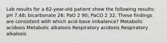 Lab results for a 62-year-old patient show the following results: pH 7.48; bicarbonate 26; PaO 2 90; PaCO 2 32. These findings are consistent with which acid-base imbalance? Metabolic acidosis Metabolic alkalosis Respiratory acidosis Respiratory alkalosis