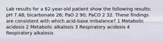 Lab results for a 62-year-old patient show the following results: pH 7.48; bicarbonate 26; PaO 2 90; PaCO 2 32. These findings are consistent with which acid-base imbalance? 1 Metabolic acidosis 2 Metabolic alkalosis 3 Respiratory acidosis 4 Respiratory alkalosis