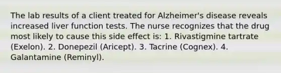 The lab results of a client treated for Alzheimer's disease reveals increased liver function tests. The nurse recognizes that the drug most likely to cause this side effect is: 1. Rivastigmine tartrate (Exelon). 2. Donepezil (Aricept). 3. Tacrine (Cognex). 4. Galantamine (Reminyl).