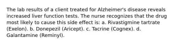 The lab results of a client treated for Alzheimer's disease reveals increased liver function tests. The nurse recognizes that the drug most likely to cause this side effect is: a. Rivastigmine tartrate (Exelon). b. Donepezil (Aricept). c. Tacrine (Cognex). d. Galantamine (Reminyl).