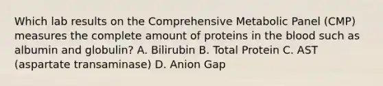 Which lab results on the Comprehensive Metabolic Panel (CMP) measures the complete amount of proteins in the blood such as albumin and globulin? A. Bilirubin B. Total Protein C. AST (aspartate transaminase) D. Anion Gap