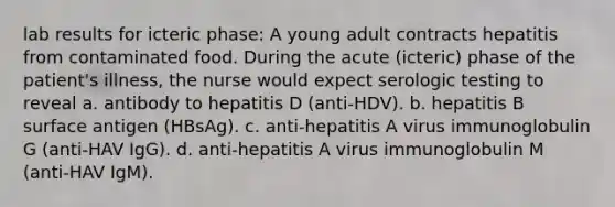 lab results for icteric phase: A young adult contracts hepatitis from contaminated food. During the acute (icteric) phase of the patient's illness, the nurse would expect serologic testing to reveal a. antibody to hepatitis D (anti-HDV). b. hepatitis B surface antigen (HBsAg). c. anti-hepatitis A virus immunoglobulin G (anti-HAV IgG). d. anti-hepatitis A virus immunoglobulin M (anti-HAV IgM).