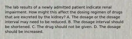 The lab results of a newly admitted patient indicate renal impairment. How might this affect the dosing regimen of drugs that are excreted by the kidney? A. The dosage or the dosage interval may need to be reduced. B. The dosage interval should be shortened. C. The drug should not be given. D. The dosage should be increased.