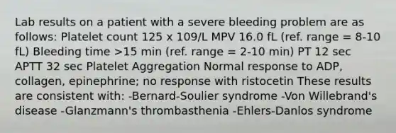 Lab results on a patient with a severe bleeding problem are as follows: Platelet count 125 x 109/L MPV 16.0 fL (ref. range = 8-10 fL) Bleeding time >15 min (ref. range = 2-10 min) PT 12 sec APTT 32 sec Platelet Aggregation Normal response to ADP, collagen, epinephrine; no response with ristocetin These results are consistent with: -Bernard-Soulier syndrome -Von Willebrand's disease -Glanzmann's thrombasthenia -Ehlers-Danlos syndrome