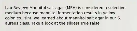 Lab Review: Mannitol salt agar (MSA) is considered a selective medium because mannitol fermentation results in yellow colonies. Hint: we learned about mannitol salt agar in our S. aureus class. Take a look at the slides! True False