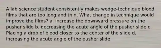 A lab science student consistently makes wedge-technique blood films that are too long and thin. What change in technique would improve the films? a. increase the downward pressure on the pusher slide b. decreasing the acute angle of the pusher slide c. Placing a drop of blood closer to the center of the slide d. Increasing the acute angle of the pusher slide